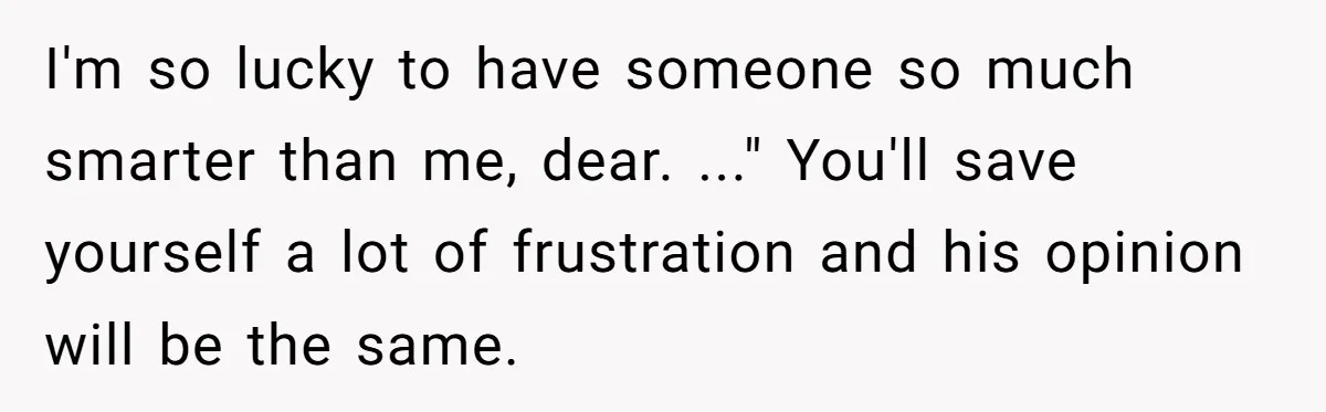 I'm so lucky to have someone so much smarter than me, dear. ..." You'll save yourself a lot of frustration and his opinion will be the same.
