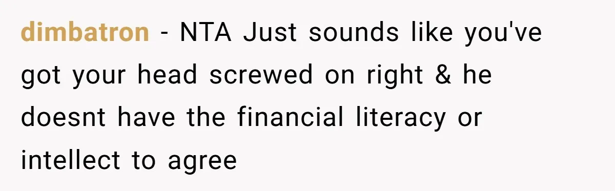 dimbatron − NTA Just sounds like you've got your head screwed on right & he doesnt have the financial literacy or intellect to agree