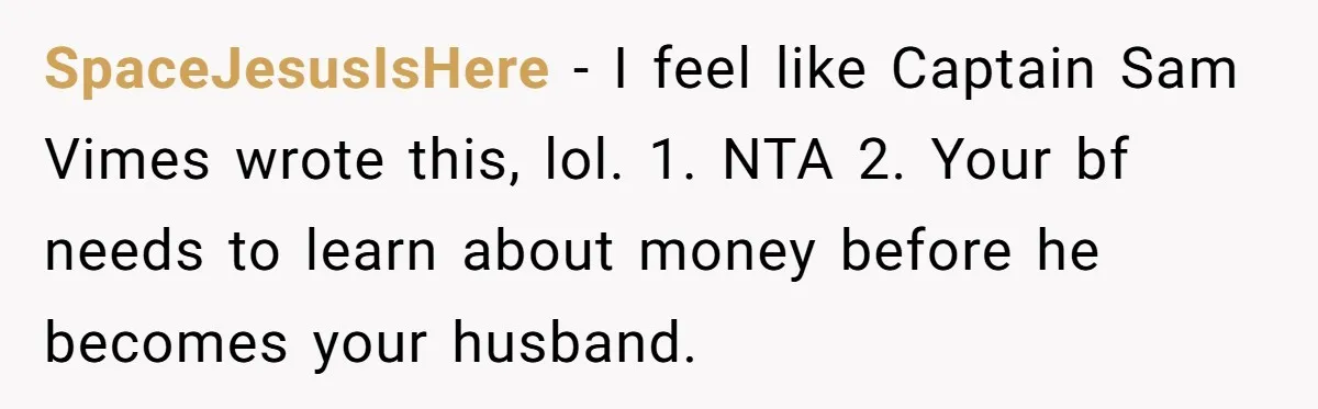 SpaceJesusIsHere − I feel like Captain Sam Vimes wrote this, lol. 1. NTA 2. Your bf needs to learn about money before he becomes your husband.