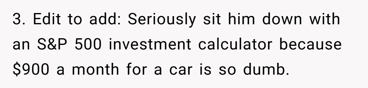 3. Edit to add: Seriously sit him down with an S&P 500 investment calculator because $900 a month for a car is so dumb.