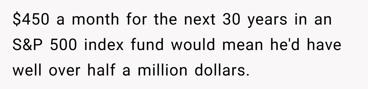 $450 a month for the next 30 years in an S&P 500 index fund would mean he'd have well over half a million dollars.