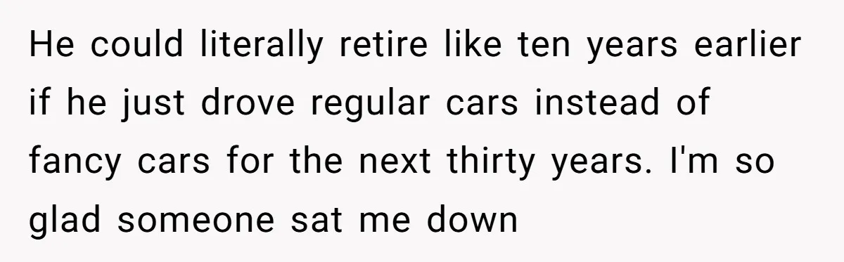 He could literally retire like ten years earlier if he just drove regular cars instead of fancy cars for the next thirty years. I'm so glad someone sat me down