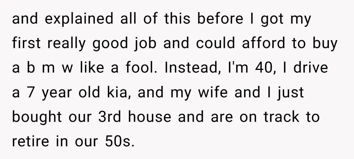 and explained all of this before I got my first really good job and could afford to buy a b m w like a fool. Instead, I'm 40, I drive...