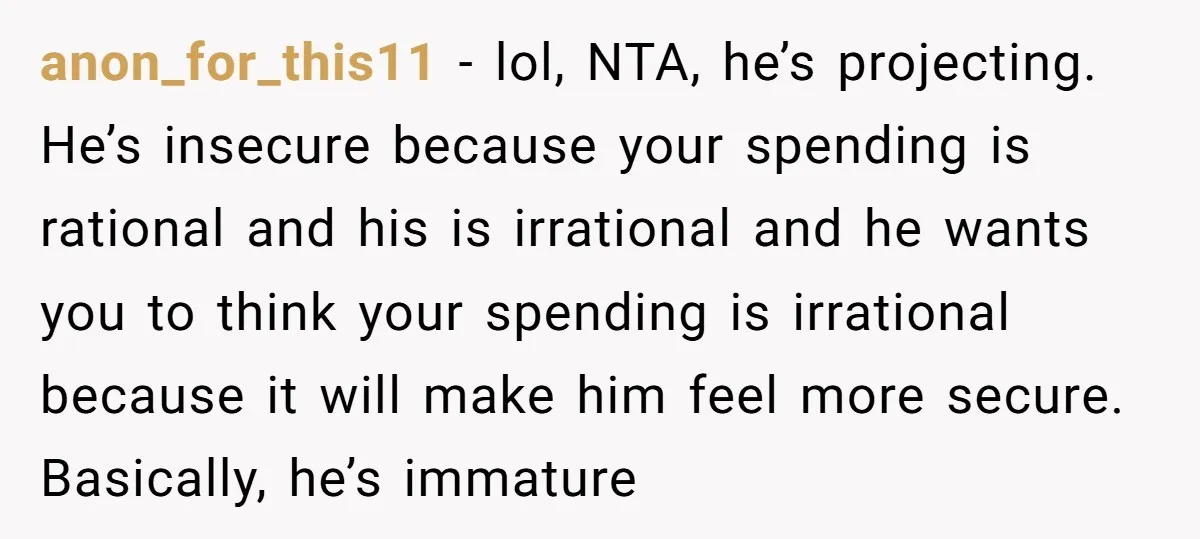 anon_for_this11 − lol, NTA, he’s projecting. He’s insecure because your spending is rational and his is irrational and he wants you to think your spending is irrational because it will...