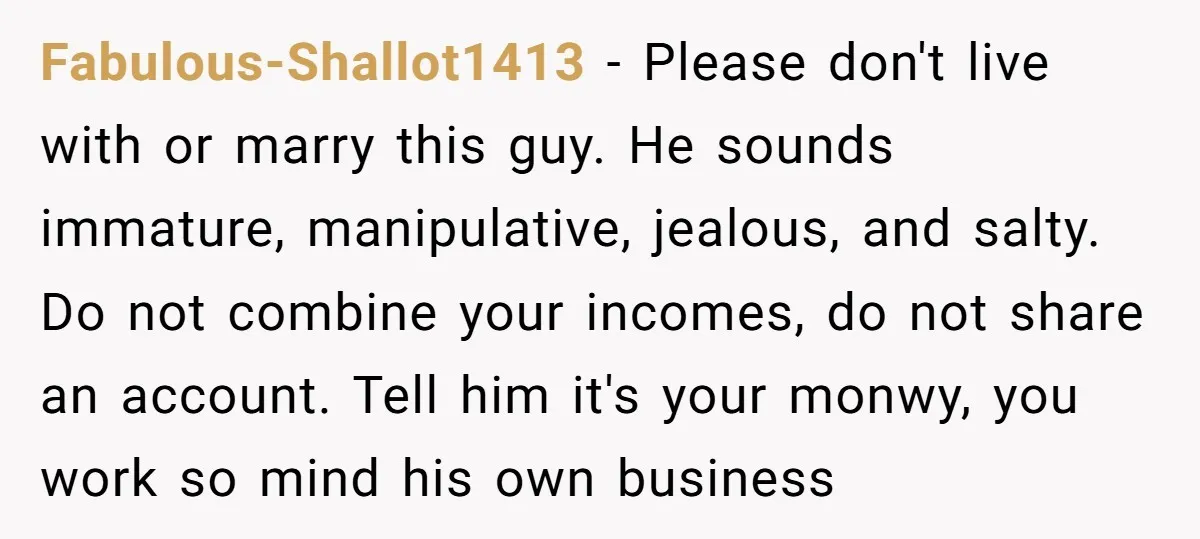 Fabulous-Shallot1413 − Please don't live with or marry this guy. He sounds immature, manipulative, jealous, and salty. Do not combine your incomes, do not share an account. Tell him it's...