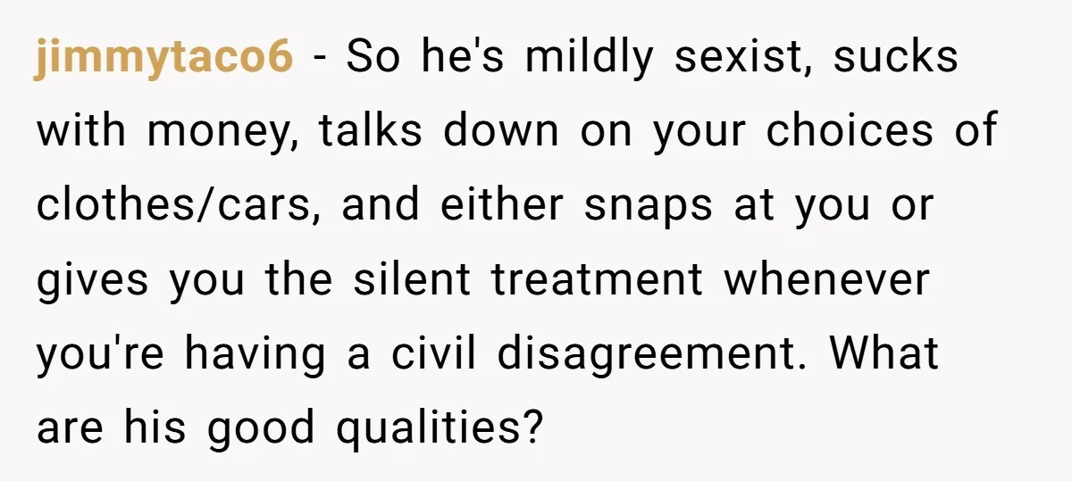 jimmytaco6 − So he's mildly sexist, sucks with money, talks down on your choices of clothes/cars, and either snaps at you or gives you the silent treatment whenever you're having...