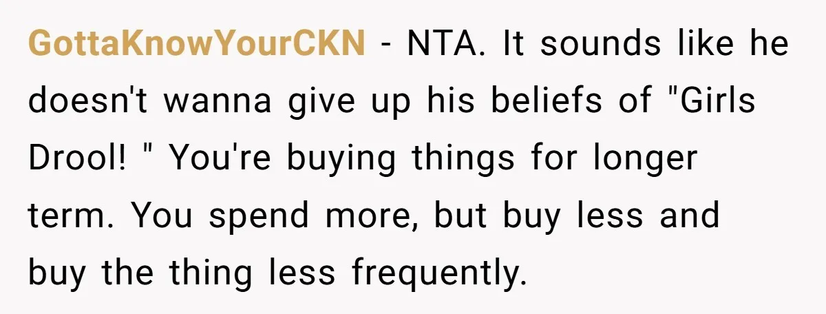 GottaKnowYourCKN − NTA. It sounds like he doesn't wanna give up his beliefs of "Girls Drool! " You're buying things for longer term. You spend more, but buy less and...