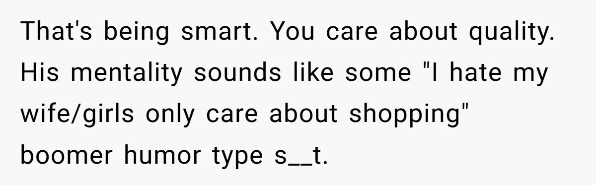 That's being smart. You care about quality. His mentality sounds like some "I hate my wife/girls only care about shopping" boomer humor type s__t.