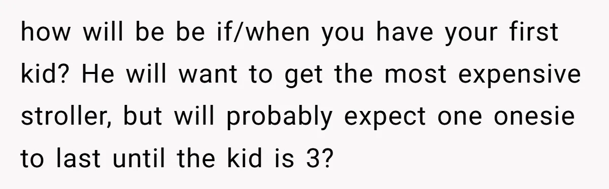 how will be be if/when you have your first kid? He will want to get the most expensive stroller, but will probably expect one onesie to last until the kid...