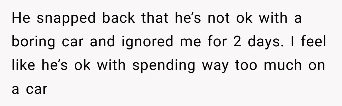He snapped back that he’s not ok with a boring car and ignored me for 2 days. I feel like he’s ok with spending way too much on a car