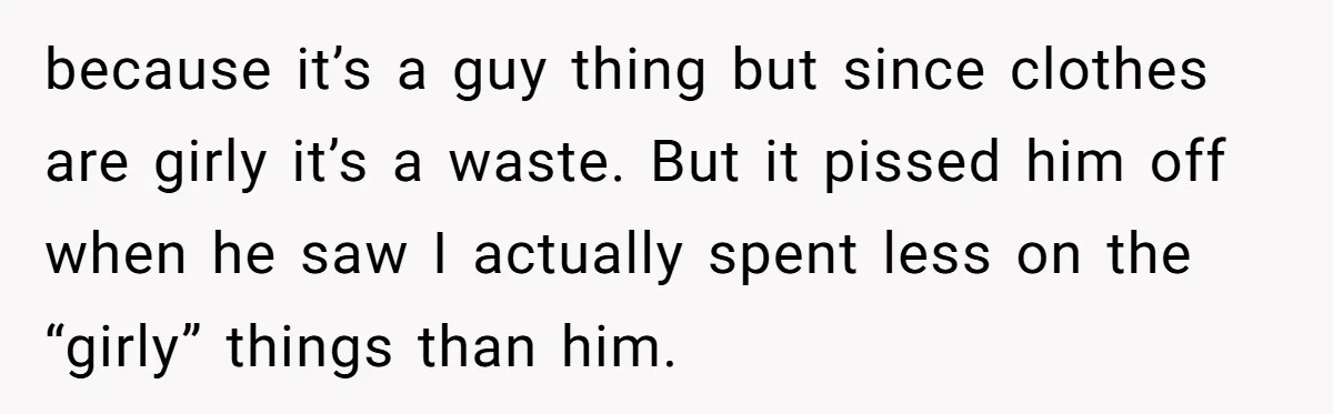because it’s a guy thing but since clothes are girly it’s a waste. But it pissed him off when he saw I actually spent less on the “girly” things than...