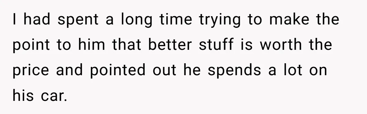 I had spent a long time trying to make the point to him that better stuff is worth the price and pointed out he spends a lot on his car.