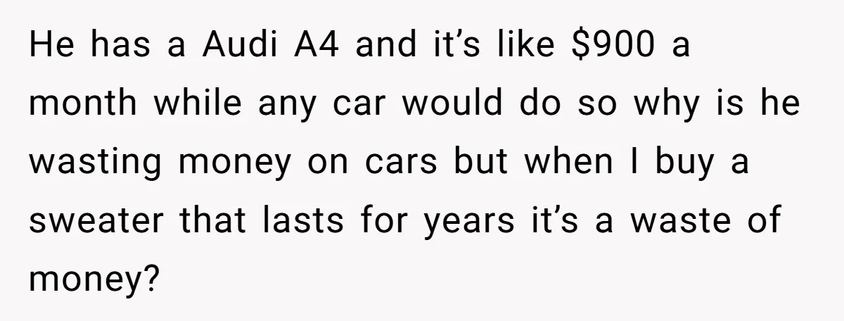 He has a Audi A4 and it’s like $900 a month while any car would do so why is he wasting money on cars but when I buy a sweater...