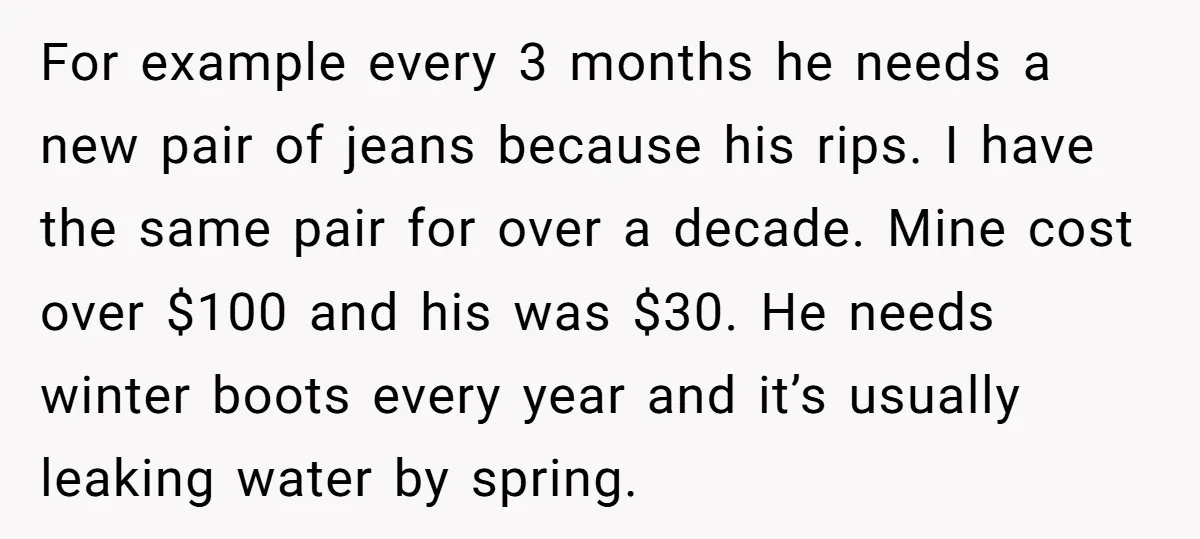 For example every 3 months he needs a new pair of jeans because his rips. I have the same pair for over a decade. Mine cost over $100 and his...