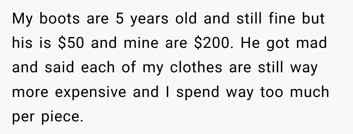 My boots are 5 years old and still fine but his is $50 and mine are $200. He got mad and said each of my clothes are still way more...