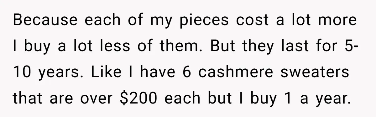 Because each of my pieces cost a lot more I buy a lot less of them. But they last for 5-10 years. Like I have 6 cashmere sweaters that are...