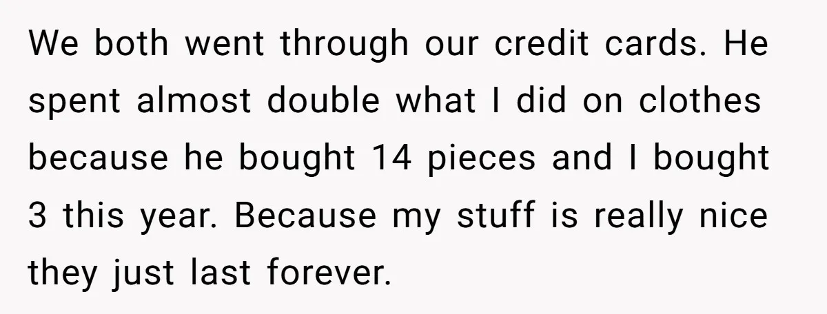 We both went through our credit cards. He spent almost double what I did on clothes because he bought 14 pieces and I bought 3 this year. Because my stuff...