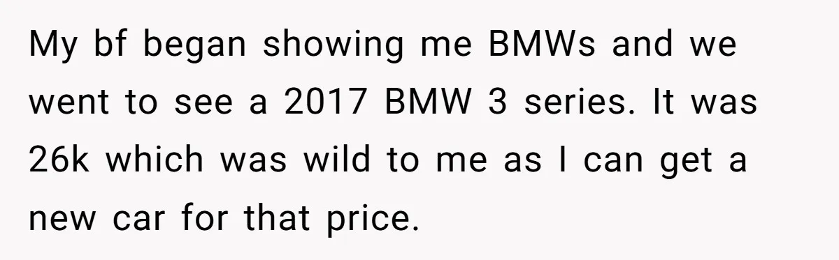 My bf began showing me BMWs and we went to see a 2017 BMW 3 series. It was 26k which was wild to me as I can get a new...