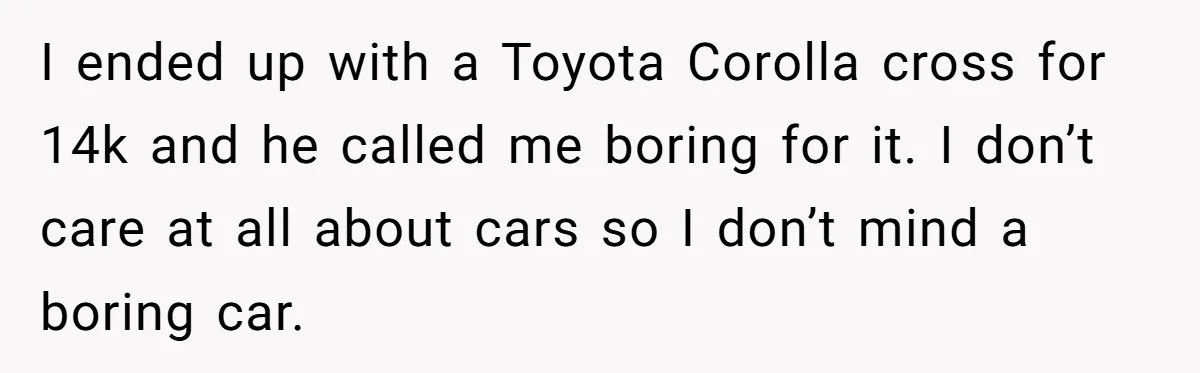 I ended up with a Toyota Corolla cross for 14k and he called me boring for it. I don’t care at all about cars so I don’t mind a boring...