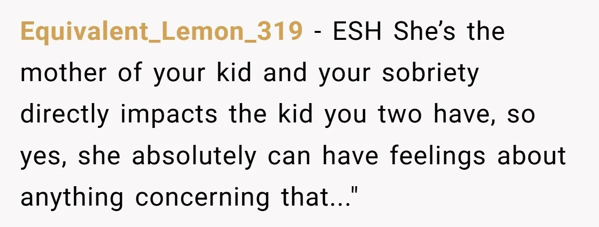 Equivalent_Lemon_319 − ESH She’s the mother of your kid and your sobriety directly impacts the kid you two have, so yes, she absolutely can have feelings about anything concerning that..."