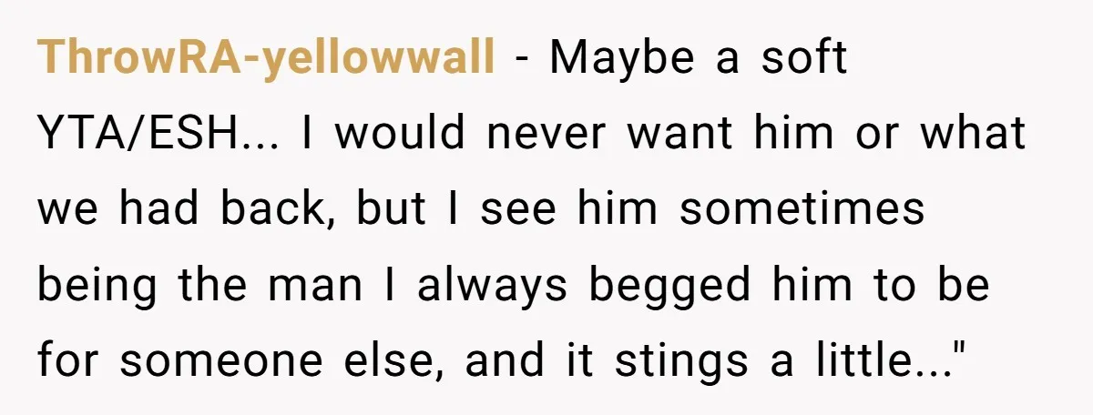 ThrowRA-yellowwall − Maybe a soft YTA/ESH... I would never want him or what we had back, but I see him sometimes being the man I always begged him to be...