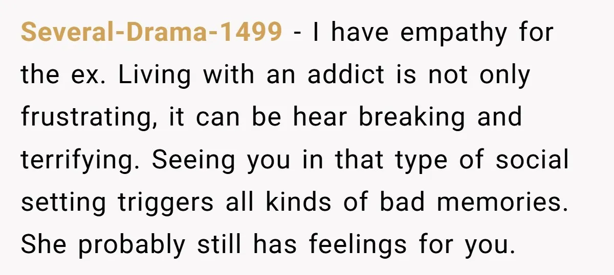 Several-Drama-1499 − I have empathy for the ex. Living with an addict is not only frustrating, it can be hear breaking and terrifying. Seeing you in that type of social...
