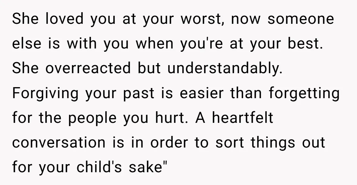 She loved you at your worst, now someone else is with you when you're at your best. She overreacted but understandably. Forgiving your past is easier than forgetting for the...