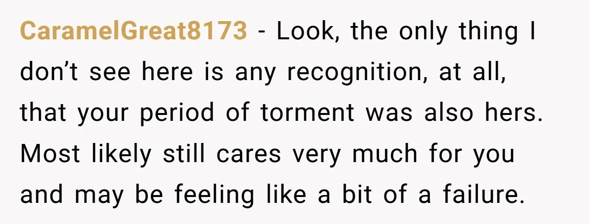 CaramelGreat8173 − Look, the only thing I don’t see here is any recognition, at all, that your period of torment was also hers. Most likely still cares very much for...