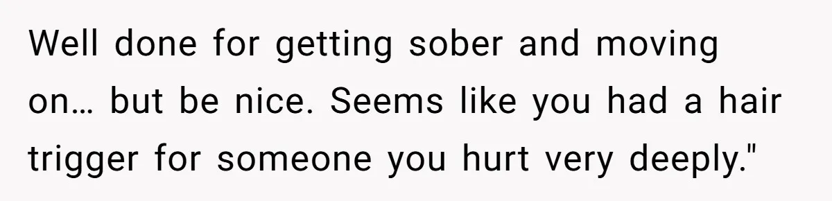 Well done for getting sober and moving on… but be nice. Seems like you had a hair trigger for someone you hurt very deeply."