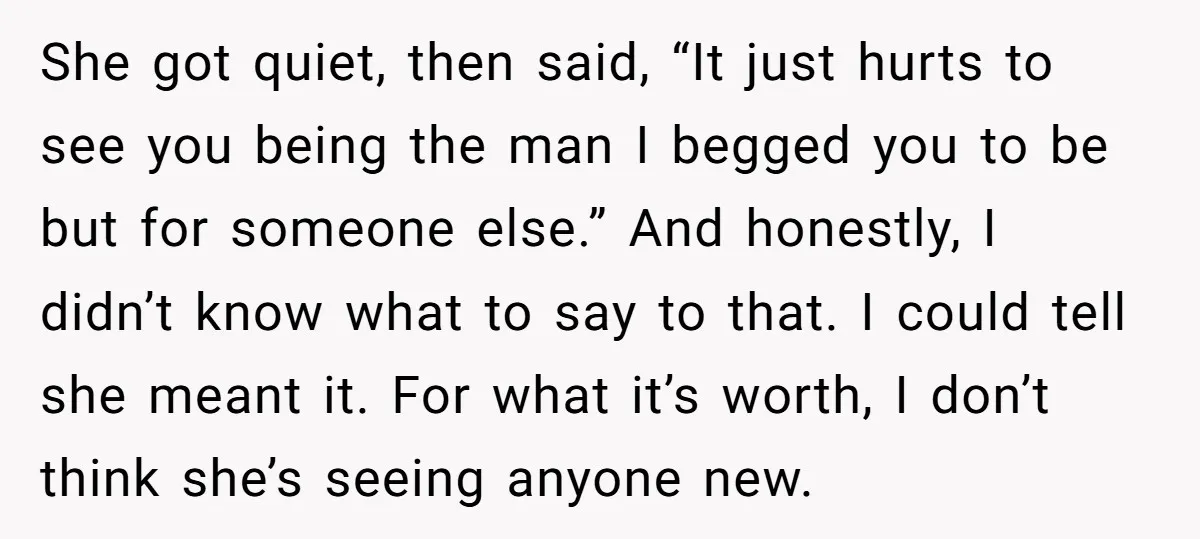 She got quiet, then said, “It just hurts to see you being the man I begged you to be but for someone else.” And honestly, I didn’t know what to...
