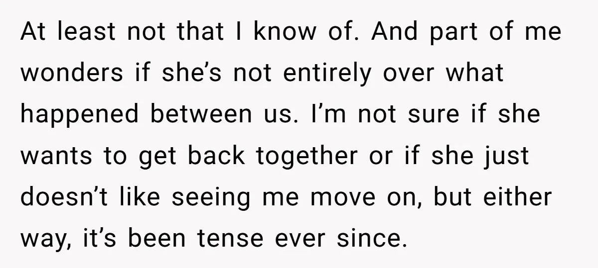 At least not that I know of. And part of me wonders if she’s not entirely over what happened between us. I’m not sure if she wants to get back...