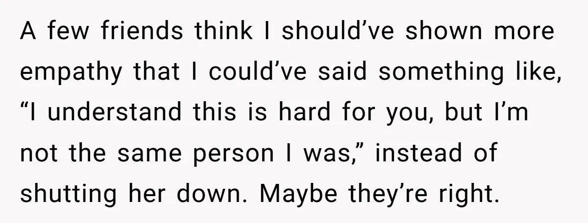 A few friends think I should’ve shown more empathy that I could’ve said something like, “I understand this is hard for you, but I’m not the same person I was,”...