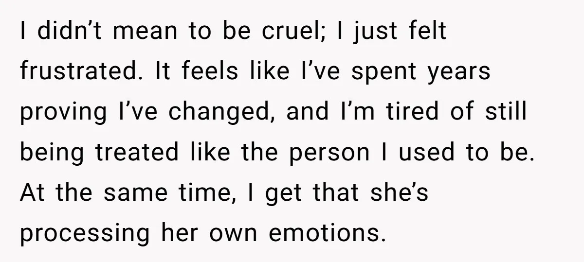 I didn’t mean to be cruel; I just felt frustrated. It feels like I’ve spent years proving I’ve changed, and I’m tired of still being treated like the person I...