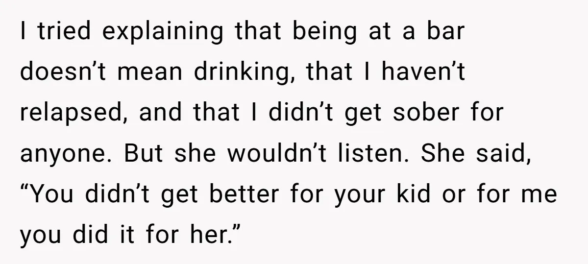 I tried explaining that being at a bar doesn’t mean drinking, that I haven’t relapsed, and that I didn’t get sober for anyone. But she wouldn’t listen. She said, “You...