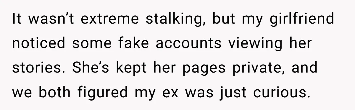 It wasn’t extreme stalking, but my girlfriend noticed some fake accounts viewing her stories. She’s kept her pages private, and we both figured my ex was just curious.