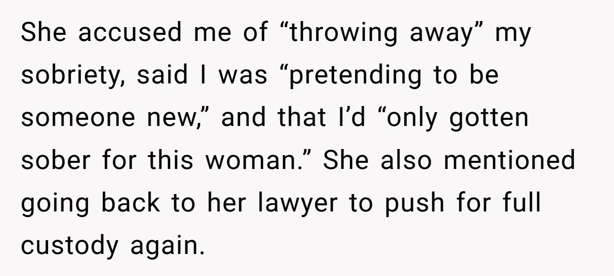 She accused me of “throwing away” my sobriety, said I was “pretending to be someone new,” and that I’d “only gotten sober for this woman.” She also mentioned going back...