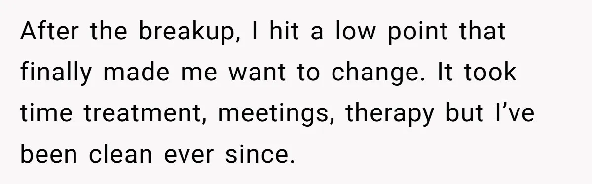 After the breakup, I hit a low point that finally made me want to change. It took time treatment, meetings, therapy but I’ve been clean ever since.
