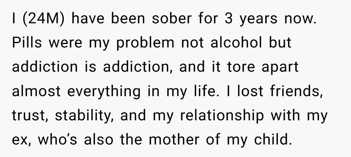 I (24M) have been sober for 3 years now. Pills were my problem not alcohol but addiction is addiction, and it tore apart almost everything in my life. I lost...