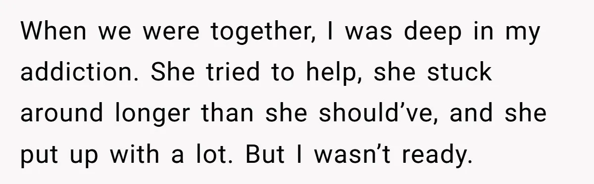 When we were together, I was deep in my addiction. She tried to help, she stuck around longer than she should’ve, and she put up with a lot. But I...