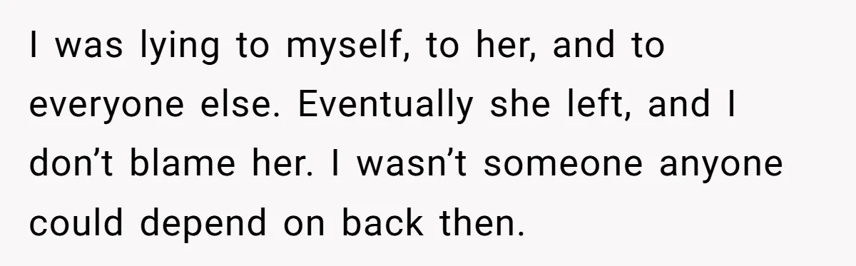 I was lying to myself, to her, and to everyone else. Eventually she left, and I don’t blame her. I wasn’t someone anyone could depend on back then.