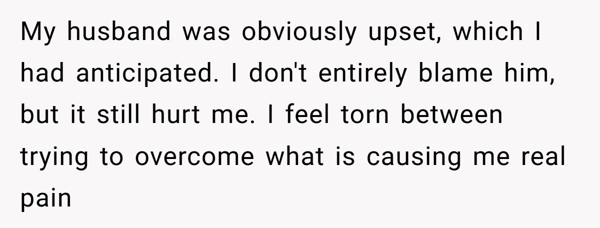 My husband was obviously upset, which I had anticipated. I don't entirely blame him, but it still hurt me. I feel torn between trying to overcome what is causing me...
