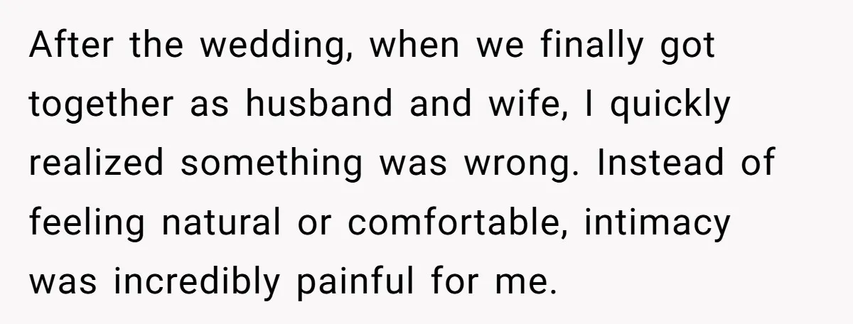 After the wedding, when we finally got together as husband and wife, I quickly realized something was wrong. Instead of feeling natural or comfortable, intimacy was incredibly painful for me.