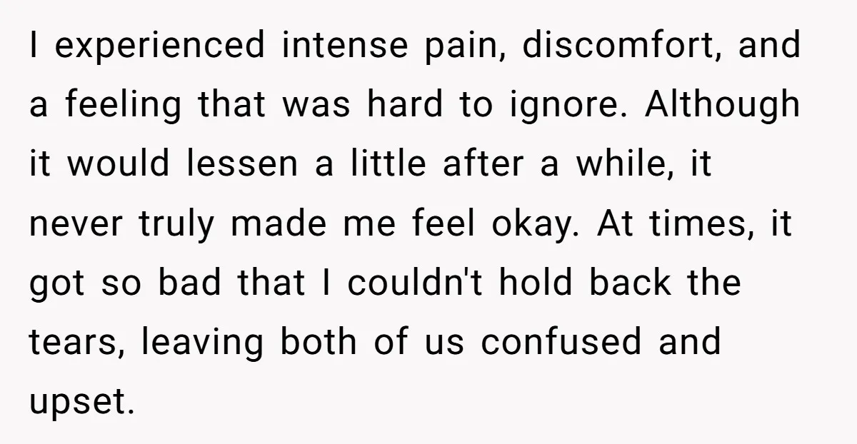 I experienced intense pain, discomfort, and a feeling that was hard to ignore. Although it would lessen a little after a while, it never truly made me feel okay. At...