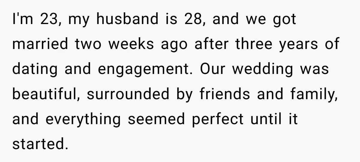 I'm 23, my husband is 28, and we got married two weeks ago after three years of dating and engagement. Our wedding was beautiful, surrounded by friends and family, and...