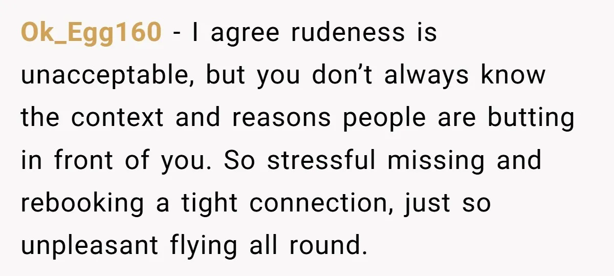 Ok_Egg160 − I agree rudeness is unacceptable, but you don’t always know the context and reasons people are butting in front of you. So stressful missing and rebooking a tight...