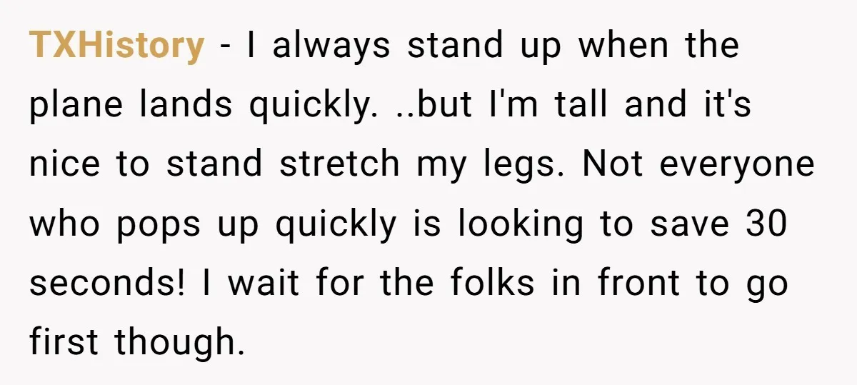 TXHistory − I always stand up when the plane lands quickly. ..but I'm tall and it's nice to stand stretch my legs. Not everyone who pops up quickly is looking...