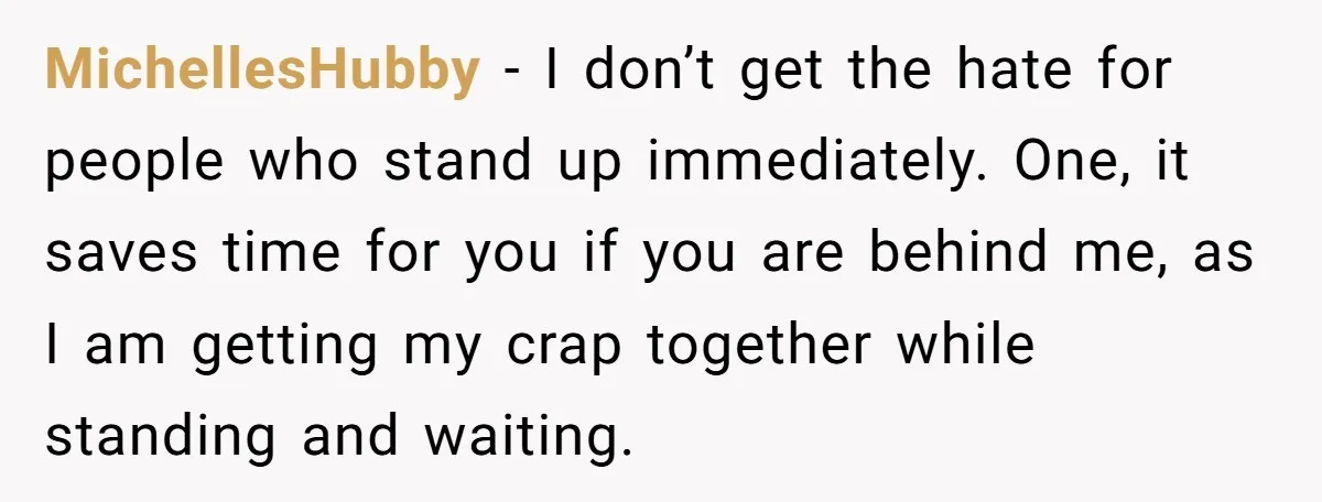 MichellesHubby − I don’t get the hate for people who stand up immediately. One, it saves time for you if you are behind me, as I am getting my crap...