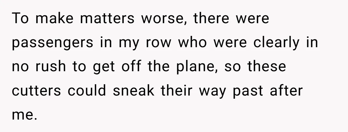 To make matters worse, there were passengers in my row who were clearly in no rush to get off the plane, so these cutters could sneak their way past after...