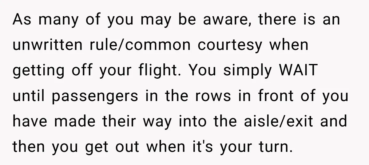 As many of you may be aware, there is an unwritten rule/common courtesy when getting off your flight. You simply WAIT until passengers in the rows in front of you...