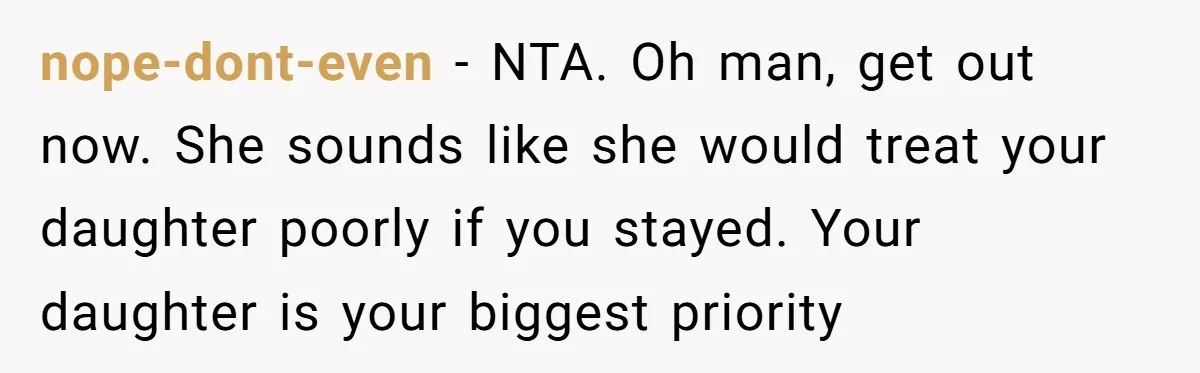 nope-dont-even − NTA. Oh man, get out now. She sounds like she would treat your daughter poorly if you stayed. Your daughter is your biggest priority